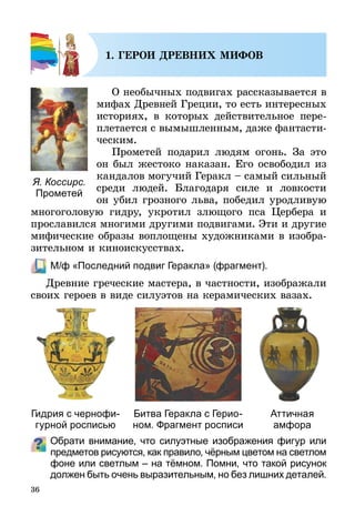 36
1. ГЕРОИ ДРЕВНИХ МИФОВ
О необычных подвигах рассказывается в
мифах Древней Греции, то есть интересных
историях, в которых действительное пере-
плетается с вымышленным, даже фантасти-
ческим.
Прометей подарил людям огонь. За это
он был жестоко наказан. Его освободил из
кандалов могучий Геракл – самый сильный
среди людей. Благодаря силе и ловкости
он убил грозного льва, победил уродливую
многоголовую гидру, укротил злющого пса Цербера и
прославился многими другими подвигами. Эти и другие
мифические образы воплощены художниками в изобра-
зительном и киноискусствах.
	 М/ф «Последний подвиг Геракла» (фрагмент).
Древние греческие мастера, в частности, изображали
своих героев в виде силуэтов на керамических вазах.
Обрати внимание, что силуэтные изображения фигур или
предметов рисуются, как правило, чёрным цветом на светлом
фоне или светлым – на тёмном. Помни, что такой рисунок
должен быть очень выразительным, но без лишних деталей.
Я. Коссирс.
Прометей
Гидрия с чернофи-
гурной росписью
Битва Геракла с Герио-
ном. Фрагмент росписи
Аттичная
амфора
 