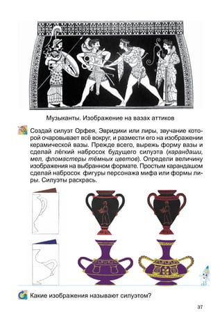 37
	 Создай силуэт Орфея, Эвридики или лиры, звучание кото-
рой очаровывает всё вокруг, и размести его на изображении
керамической вазы. Прежде всего, вырежь форму вазы и
сделай лёгкий набросок будущего силуэта (карандаши,
мел, фломастеры тёмных цветов). Определи величину
изображения на выбранном формате. Простым карандашом
сделай набросок фигуры персонажа мифа или формы ли­
ры. Силуэты раскрась.
	 Какие изображения называют силуэтом?
Музыканты. Изображение на вазах аттиков
 