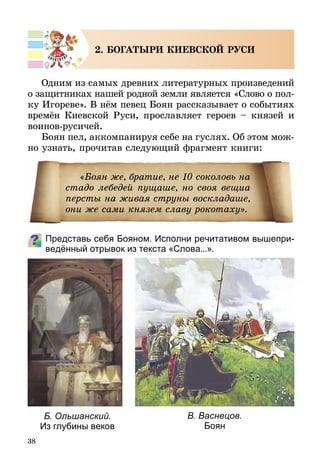 38
2. БОГАТЫРИ КИЕВСКОЙ РУСИ
Одним из самых древних литературных произведений
о защитниках нашей родной земли является «Слово о пол­
ку Игореве». В нём певец Боян рассказывает о собы­тиях
времён Киевской Руси, прославляет героев – князей и
воинов-русичей.
Боян пел, аккомпанируя себе на гуслях. Об этом мож­
но узнать, прочитав следующий фрагмент книги:
Представь себя Бояном. Исполни речитативом вышепри­
ведённый отрывок из текста «Слова...».
«Боян же, братие, не 10 соколовь на
стадо лебедей пущаше, но своя вещиа
персты на живая струны воскладаше,
они же сами князем славу рокотаху».
Б. Ольшанский.
Из глубины веков
В. Васнецов.
Боян
 