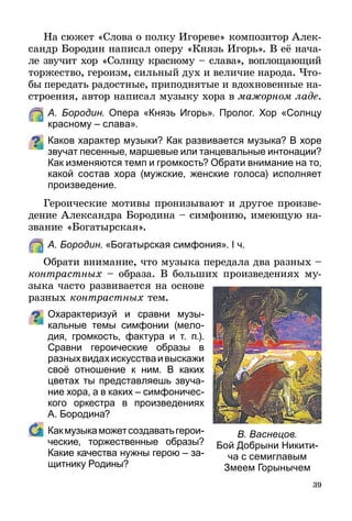 39
На сюжет «Слова о полку Игореве» композитор Алек-
сандр Бородин написал оперу «Князь Игорь». В её нача-
ле звучит хор «Солнцу красному – слава», воплощающий
торжество, героизм, сильный дух и величие народа. Что-
бы передать радостные, приподнятые и вдохновенные на-
строения, автор написал музыку хора в мажорном ладе.
	 А. Бородин. Опера «Князь Игорь». Пролог. Хор «Солнцу
красному – слава».
Каков характер музыки? Как развивается музыка? В хоре
звучат песенные, маршевые или танцевальные интонации?
Как изменяются темп и громкость? Обрати внимание на то,
какой состав хора (мужские, женские голоса) исполняет
произведение.
Героические мотивы пронизывают и другое произве-
дение Александра Бородина – симфонию, имеющую на-
звание «Богатырская».
	 А. Бородин. «Богатырская симфония». І ч.
Обрати внимание, что музыка передала два разных –
контрастных – образа. В больших произведениях му­
зыка часто развивается на основе
разных контрастных тем.
Охарактеризуй и сравни музы­
каль­­ные темы симфонии (мело-
дия, громкость, фактура и т. п.).
Сравни героические образы в
разныхвидахискусстваивыскажи
своё отношение к ним. В каких
цветах ты представляешь звуча-
ние хора, а в каких – симфоничес-
кого оркестра в произведениях
А. Бородина?
	 Какмузыкаможетсоздаватьгерои­
ческие, торжественные образы?
Какие качества нужны герою – за-
щитнику Родины?
В. Васнецов.
Бой Добрыни Никити-
ча с семиглавым
Змеем Горынычем
 