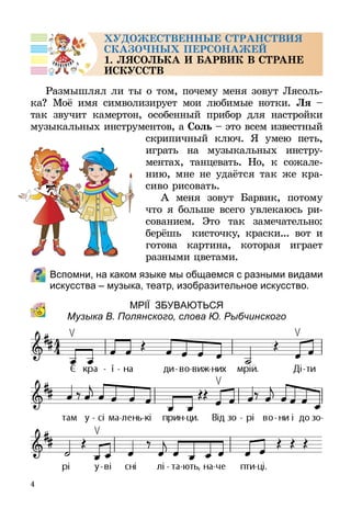 4
ХУДОЖЕСТВЕННЫЕ СТРАНСТВИЯ
СКАЗОЧНЫХ ПЕРСОНАЖЕЙ
1. ЛЯСОЛЬКА И БАРВИК В СТРАНЕ
ИСКУССТВ
Размышлял ли ты о том, почему меня зовут Лясоль­
ка? Моё имя символизирует мои любимые нотки. Ля  –
так звучит камертон, особенный прибор для настройки
музыкальных инструментов, а Соль – это всем известный
скрипичный ключ. Я умею петь,
играть на музыкальных инстру-
ментах, танцевать. Но, к сожале-
нию, мне не удаётся так же кра-
сиво рисовать.
А меня зовут Барвик, потому
что я больше всего увлекаюсь ри-
сованием. Это так замечательно:
берёшь кисточку, краски... вот и
готова картина, которая играет
разными цветами.
Вспомни, на каком языке мы общаемся с разными видами
искусства – музыка, театр, изобразительное искусство.
МРІЇ ЗБУВАЮТЬСЯ
Музыка В. Полянского, слова Ю. Рыбчинского
 