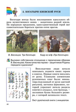 40
2. БОГАТЫРИ КИЕВСКОЙ РУСИ
Богатыри всегда были воплощением идеального об­
раза мужественного воина – защитника родной земли.
По народным преданиям, один-единственный герой мог
самостоятельно бороться против сотен врагов.
Выскажи собственное отношение к героическим образам
В. Васнецова. Какие качества героев – защитников Родины
передали художники?
Впоследствии люди начали
опи­сывать подвиги своих героев
в кни­гах. Первые книги писались
от руки. Главными элементами
рукописных книг были: миниа-
тюра (сделанный от руки цветной
рисунок), заставка (орнамент, ко­
торый украшает начало раздела
книги) и инициал, или буквица, –
заглавная буква большого разме-
ра, с которой начинался текст.
В. Васнецов. Три богатыря Кадр из м/ф «Три богатыря»
Лист рукописной книги с инициалом
 