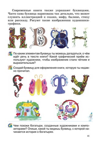 41
Современные книги также украшают буквицами.
Часто сама буквица нарисована так детально, что может
служить иллюстрацией к сказке, мифу, былине, стиху
или рассказу. Рисуют такие изображения художники-
графики.
По каким элементам буквицы ты можешь догадаться, о чём
идёт речь в тексте книги? Какой графический приём ис-
пользуют художники, чтобы изображение стало чётким и
выразительным?
	 Создай буквицу для оформления книги, которую ты недав-
но прочитал.
	 Чем похожи богатыри, созданные художниками и компо-
зиторами? Опиши, какой ты видишь буквицу, с которой на-
чинается история о богатырях.
 