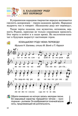 42
3. КАЗАЦКОМУ РОДУ
НЕТ ПЕРЕВОДУ
В украинском народном творчестве нередко воспевается
смелость запорожцев – героев казацких времён. Народная
мудрость так и говорит: «Казацкому роду нет переводу».
Такие черты казаков, как мужество, оптимизм, вер-
ность Родине, присущи не только украинцам прошлого.
Эти черты в почёте и в наше время. Из мальчиков-каза-
чат в будущем вырастут настоящие герои.
КОЗАЦЬкому роду неМА переводУ
Музыка Н. Балемы, стихи М. Вонё и П. Карася
Обрати внимание на нотную запись мелодии песни.
Её маршевый характер передаётся чётким – пунк­
тирным – ритмом. Он изображается точечкой возле
ноты, продлевающей её длительность.
 