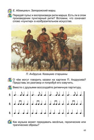 43
	 Е. Адамцевич. Запорожский марш.
Передай пульс и воспроизведи ритм марша. Есть ли в этом
произведении пунктирный ритм? Вспомни, что означает
слово «пунктир» в изобразительном искусстве.
О чём могут говорить казаки на картине П. Андрусива?
Представь их разговор и попробуй его озвучить.
Вместе с друзьями воссоздайте ритмичную партитуру.
	 Как музыка может передавать весёлые, героические или
трагические образы?
П. Андрусив. Казацкие старшины
 