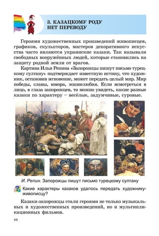 44
3. КАЗАЦКОМУ РОДУ
НЕТ ПЕРЕВОДУ
Героями художественных произведений живописцев,
графиков, скульпторов, мастеров декоративного искус-
ства часто являются украинские казаки. Так называли
свободных вооружённых людей, которые становились на
защиту родной земли от врагов.
Картина Ильи Репина «Запорожцы пишут письмо турец­
кому султану» подтверждает известную истину, что худож-
ник, остановив мгновение, может передать целый мир. Мир
победы, славы, юмора, жизнелюбия. Если всмотреться в
лицо, в глаза запорожцев, то можно увидеть, какие разные
казаки по характеру – весёлые, задумчивые, суровые.
Какие характеры казаков удалось передать художнику-
живописцу?
Казаки-запорожцы стали героями не только музы­каль­
­ных и художественных произведений, но и мультипли­
ка­ционных фильмов.
И. Репин. Запорожцы пишут письмо турецкому султану
 