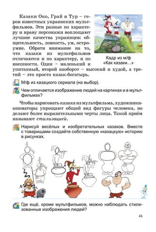 45
Казаки Око, Грай и Тур – ге­
рои известных украинских мульт­
фильмов. Эти разные по характе-
ру и нраву персонажи воплощают
лучшие качества украинцев: об­
щи­­тельность, ловкость, ум, остро­
умие. Обрати внимание на то,
что казаки из мультфильмов
отли­чаются и по характеру, и по
внеш­ности. Один – маленький и
упитанный, второй наоборот – высокий и худой, а тре-
тий – это просто казак-богатырь.
	 М/ф из казацкого сериала (на выбор).
Чем отличается изображение людей на картинах и в мульт­
фильмах?
Чтобынарисоватьказакаизмультфильма,художники-
аниматоры упрощают общий вид фигуры человека, но
делают более выразительными черты лица. Такой приём
называют стилизацией.
	 Нарисуй весёлых и изобретательных казаков. Вместе
с то­­ва­­рищами создайте собственную «казацкую» историю
в ри­сунках.
	 Где ещё, кроме мультфильмов, можно наблюдать стили­
зованные изображения людей?
Кадр из м/ф
«Как казаки…»
 