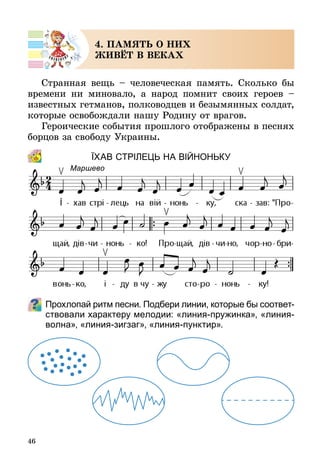 46
4. ПАМЯТЬ О НИХ
ЖИВЁТ В ВЕКАХ
Странная вещь – человеческая память. Сколько бы
времени ни миновало, а народ помнит своих героев  –
известных гетманов, полководцев и безымянных солдат,
которые освобождали нашу Родину от врагов.
Героические события прошлого отображены в песнях
борцов за свободу Украины.
ЇХАВ стрІЛЕЦЬ на вІЙНОНЬКУ
Прохлопай ритм песни. Подбери линии, которые бы соот­вет­
ствовали характеру мелодии: «линия-пружинка», «линия-
волна», «линия-зигзаг», «линия-пунктир».
Маршево
 
