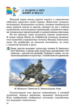 48
4. ПАМЯТЬ О НИХ
ЖИВЁТ В ВЕКАХ
Каждый народ всегда хранит память о героических
событиях прошлого своей страны. Известные гетманы,
полководцы, безымянные солдаты, которые освобождали
нашу родную землю от врагов, смотрят на нас с картин
худож­ников, скульптурных композиций, становятся героя­
­ми театральных представлений и художественных фильмов.
Во все времена люди создавали героям памятники.
В самом сердце Киева на Софийской площади возвы­ша­
ется памятник украинскому гетману Богдану Хмельниц­
кому. Он изображён на высоком постаменте, на коне,
с под­нятой булавой в руке.
Какие чувства вызывает скульптура гетмана Б. Хмельниц­
кого? Вспомни, к какому виду скульптуры принадлежит этот
памятник – круглой или рельефу. Подумай и скажи, что пы­
тался воспроизвести скульптор – спокойствие или движение.
М. Микешин. Памятник Б. Хмельницкому. Киев
Скульптурную или другую композицию, в которой
художник передал движение, называют динамичной.
Если изображение отображает состояние спокойствия,
его называют статичным.
 