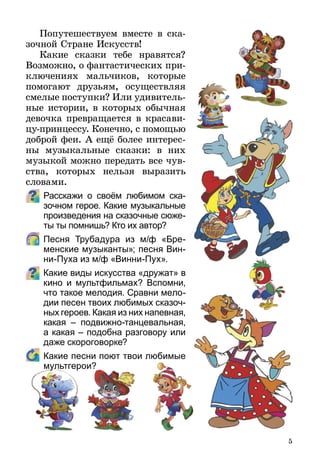 5
Попутешествуем вместе в ска-
зочной Стране Искусств!
Какие сказки тебе нравятся?
Возможно, о фантастических при-
ключениях мальчиков, которые
помогают друзьям, осуществляя
смелые поступки? Или удивитель­
ные истории, в которых обычная
девочка превращается в краса­ви­
цу-принцессу. Конечно, с помощью
доброй феи. А ещё более интерес­
ны музыкальные сказки: в них
музыкой можно передать все чув-
ства, которых нельзя выразить
словами.
Расскажи о своём любимом ска-
зочном герое. Какие музыкальные
произведения на сказочные сюже­
ты ты помнишь? Кто их автор?
	 Песня Трубадура из м/ф «Бре-
менские музыканты»; песня Вин­
ни-Пуха из м/ф «Винни-Пух».
Какие виды искусства «дружат» в
кино и мультфильмах? Вспомни,
что такое мелодия. Сравни ме­ло­
дии песен твоих любимых ска­зоч­
ных героев. Какая из них напевная,
какая – подвижно-танцевальная,
а какая – подобна разговору или
даже скороговорке?
	 Какие песни поют твои любимые
мультгерои?
 