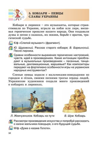 50
5. КОБЗАРИ – ПЕВЦЫ
СЛАВЫ УКРАИНЫ
Кобзари и лирники – это музыканты, которые стран-
ствовали по Украине, играли на кобзе или лире, воспе-
вая героическое прошлое нашего народа. Они создавали
думы и песни о казаках, их жизни, борьбе с врагом, тра-
гической судьбе.
	 К/ф «Слепой музыкант» (фрагмент).
	 Ю. Щуровский. Рассказ старого кобзаря; В. Барвинский.
Песня лирника.
Сравни особенности выражения героических настроений,
чувств, идей в произведениях. Какие интонации преоб­ла­
да­ют в музыкальных произведениях  – песенные, танце­-
ва­ль­ные, декламационные, маршевые? Как композиторы
пере­дают на фортепиано особенности игры на украинских
народных инструментах?
Слепые певцы ходили с мальчиками-поводырями по
городам и сёлам, своими песнями трогая сердца людей.
Украинские художники создали много произведений
о коб­зарях и лирниках.
Л. Жемчужников. Кобзарь на пути В. Шум. Кобзарь
Рассмотри произведения искусства и попробуй рассказать
о жизни мальчика-поводыря, о его будущей судьбе.
	 М/ф «Дума о казаке Голоте».
 