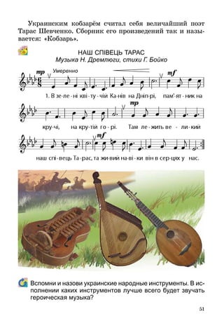 51
Украинским кобзарём считал себя величайший поэт
Тарас Шевченко. Сборник его произведений так и назы­
вается: «Кобзарь».
Наш СпІвець Тарас
Музыка Н. Дремлюги, стихи Г. Бойко
	 Вспомни и назови украинские народные инструменты. В ис­
полнении каких инструментов лучше всего будет звучать
героическая музыка?
Умеренно
 