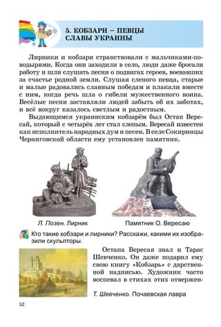 52
5. КОБЗАРИ – ПЕВЦЫ
СЛАВЫ УКРАИНЫ
Лирники и кобзари странствовали с мальчиками-по­­-
во­дырями. Когда они заходили в село, люди даже бросали
работу и шли слушать песни о подвигах героев, воевавших
за счастье родной земли. Слушая слепого певца, старые
и малые радовались славным победам и плакали вместе
с ним, когда речь шла о гибели мужественного воина.
Весёлые песни заставляли людей забыть об их заботах,
и всё вокруг казалось светлым и радостным.
Выдающимся украинским кобзарём был Остап Вере-
сай, который с четырёх лет стал слепым. Вересай извес­тен
какисполнительнародныхдумипесен.ВселеСокиринцы
Черниговской области ему установлен памятник.
Кто такие кобзари и лирники? Расскажи, какими их изобра-
зили скульпторы.
Остапа Вересая знал и Тарас
Шевченко. Он даже подарил ему
свою книгу «Кобзарь» с дарствен-
ной надписью. Художник часто
воспевал в стихах этих отвер­жен­
Л. Позен. Лирник Памятник О. Вересаю
Т. Шевченко. Почаевская лавра
 
