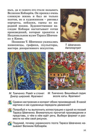 53
ных, да и самого его стали называть
Великим Кобзарём. Он прожил очень
сложную жизнь и был не только
поэтом, но и художником – рисовал
портреты, пейзажи, сцены из на­
родной жизни. Художественное на-
следие Кобзаря насчитывает сотни
произведений, которые хранятся в
Национальном музее Тараса Шевчен­
ко в Киеве.
Поэзиями Т. Шевченко увлекались
живописцы, графики, скульп­торы,
мастера декоративного искусства.
Сравни настроение и колорит обоих произведений. В какой
картине и как художница передала движение?
	 Попробуй и ты выполнить иллюстрацию к одной из поэзий
Тараса Шевченко. Внимательно прочитай произведение и
представь, о чём в нём идёт речь. Выбери формат и раз-
мести на нём свой рисунок.
	 Подумай, почему украинского поэта Тараса Шевченко на­
зывают Великим Кобзарём.
Т. Шевченко.
Автопортрет
М. Тимченко. Вишнёвый садик
возле хаты. Фрагмент
М. Тимченко. Ревёт и стонет
Днепр широкий. Фрагмент
 