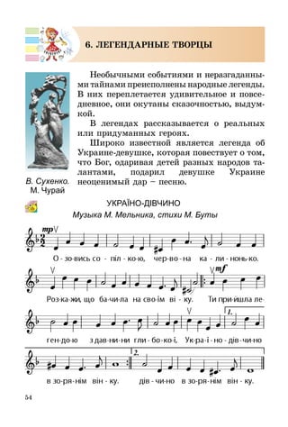 54
6. ЛЕГЕНДАРНЫЕ творцы
Необычными событиями и неразгадан­ны­
­ми тайнами преисполнены народные легенды.
В них переплетается удивительное и повсе­
дневное, они окутаны сказочностью, выдум­
кой.
В легендах рассказывается о реальных
или придуманных героях.
Широко известной является легенда об
Украине-девушке, которая повествует о том,
что Бог, одаривая детей разных наро­дов та-
лантами, подарил девушке Украине
неоценимый дар – песню.
									 УкраЇно-дІВЧИНО
Музыка М. Мельника, стихи М. Буты
В. Сухенко.
М. Чурай
 