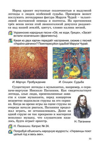 55
Народ хранит окутанные сказочностью и выдумкой
легенды о людях особенной судьбы. Примером может
послужить легендарная фигура Маруси Чурай – талант-
ливой полтавской певицы и поэтессы. На протяжении
трёх веков песни этой звонкоголосой девушки раздают-
ся над нашей землёй, цветут, словно калина весной.
	 Украинские народные песни «Ой, не ходи, Грицю», «Засвіт
встали козаченьки» (фрагменты).
Какая из двух картин передаёт настроения, схожие с песней
«Україно-дівчино»? Поинтересуйся судьбой Маруси Чурай.
И. Марчук. Пробуждение И. Скицюк. Судьба
Существуют легенды о музыкантах, например, о скри-
паче-виртуозе Никколо Паганини. Как свидетельствует
легенда, злые люди, преисполненные зави-
сти к славе музыканта, перед концертом
незаметно подпилили струны на его скрип-
ке. Когда во время игры на сцене струны по
очереди начали рваться, Паганини продол­
жал играть, не останавливаясь. Даже на
одной струне он так прекрасно и мастерски
исполнял музыку, что слушателям каза-
лось, будто играет оркестр.
	 Н. Паганини. Каприс № 24.
	 Попробуй объяснить народную мудрость: «Украинцы поют
целый год и весь век».
Н. Паганини
 