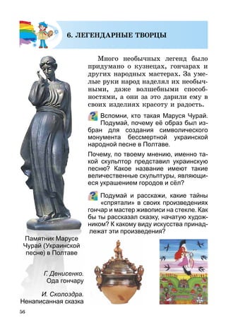 56
6. ЛЕГЕНДАРНЫЕ ТВОРЦЫ
Много необычных легенд было
придумано о кузнецах, гончарах и
других народных мастерах. За уме­
лые руки народ наделял их необыч­
ными, даже волшебными способ­
ностями, а они за это дарили ему в
своих изделиях красоту и радость.
Вспомни, кто такая Маруся Чурай.
Подумай, почему её образ был из­
бран для создания символического
монумента бессмертной украинской
народной песне в Полтаве.
Почему, по твоему мнению, именно та-
кой скульптор представил украинскую
песню? Какое название имеют такие
величественные скульптуры, являющи-
еся украшением городов и сёл?
Подумай и расскажи, какие тайны
«спрятали» в своих произведениях
гончар и мастер живописи на стекле. Как
бы ты рассказал сказку, начатую худож-
ником? К какому виду искусства принад-
лежат эти произведения?
Г. Денисенко.
Ода гончару
И. Сколоздра.
Ненаписанная сказка
Памятник Марусе
Чурай (Украинской
песне) в Полтаве
 
