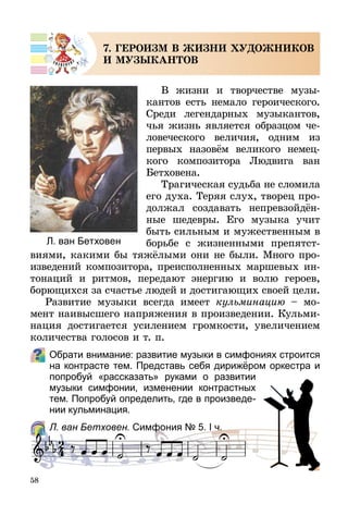 58
7. ГЕРОИЗМ В ЖИЗНИ ХУДОЖНИКОВ
И МУЗЫКАНТОВ
В жизни и творчестве музы­
кантов есть немало героического.
Среди легендарных музыкантов,
чья жизнь является образцом че-
ловеческого величия, одним из
первых назовём великого немец-
кого композитора Людвига ван
Бетховена.
Трагическая судьба не сломила
его духа. Теряя слух, творец про-
должал создавать непрев­зой­дён­
ные шедевры. Его музыка учит
быть сильным и мужественным в
борьбе с жизнен­ными препятст­
виями, какими бы тяжёлыми они не были. Много про-
изведений композитора, преиспол­нен­ных маршевых ин-
тонаций и ритмов, передают энергию и волю героев,
борющихся за счастье людей и достигающих своей цели.
Развитие музыки всегда имеет кульминацию  – мо-
мент наивысшего напряжения в произведении. Кульми-
нация достигается усилением громкости, увеличением
количества голосов и т. п.
Обрати внимание: развитие музыки в симфониях строится
на контрасте тем. Представь себя дирижёром оркестра и
попробуй «рассказать» руками о развитии
музыки симфонии, изменении контрастных
тем. Попробуй определить, где в произведе-
нии кульминация.
	 Л. ван Бетховен. Симфония № 5. І ч.
Л. ван Бетховен
 
