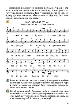 59
Немецкий композитор никогда не был в Украине. Од-
нако в его наследии есть произведения, в которых зву-
чат украинские мелодии. Так, услышав когда-то извест-
ную украинскую песню «Їхав козак за Дунай», Бетховен
создал вариации на эту тему.
ЇхаВ кОзак за Дунай
Музыка и стихи С. Климовского
Вместе с одноклассниками организуйте и проведите «Кон-
церт любимых песен»: выберите дирижёра классного хора
и группу музыкантов, которые будут создавать ритмичное
сопровождение к пению.
	 Какой музыкальный образ воплощён в главной теме сим-
фонии № 5 Л. ван Бетховена, о которой композитор сказал:
«Так судьба стучит в двери»? Каким образом она созвучна
с жизненной судьбой самого художника?
 