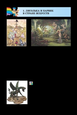 6
1. ЛЯСОЛЬКА И БАРВИК
В СТРАНЕ ИСКУССТВ
Интересную сказку можно прочитать в книге, увидеть
на экране в виде мультипликационного или художествен-
ного фильма, в кукольном, оперном театрах – как яркое
представление. Сказочных героев ты можешь даже услы­
шать в музыке, но больше всего их «поселилось» в произ­
ведениях изобразительного искусства. Именно художники
увидели сказку: живописцы – в красках, графики – в ли­
ниях, штрихах, пятнах, скульпторы  – в камне, глине
или металле, а мастера декоративного искусства напол­
нили волшебными историями наш быт.
Каких сказочных героев ты узнаёшь
в этих произведениях? Подумай и скажи,
какими материалами работает живопи-
сец, график? Из чего может изготавливать
свои фигуры скульптор? Какими видят
сказочных существ мастера декоратив-
ного искусства?
Э. Домингес.
Алиса в Стране Чудес
М. Луки. Сказочный зверь
Б. Ольшанский.
Садко в подводном царстве
 