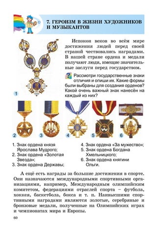 60
7. ГЕРОИЗМ В ЖИЗНИ ХУДОЖНИКОВ
И МУЗЫКАНТОВ
Испокон веков во всём мире
достижения людей перед своей
страной чествовались наградами.
В нашей стране ордена и медали
получают люди, имещие значи­тель­
ные заслуги перед государством.
Рассмотри государственные знаки
отличия и опиши их. Какие формы
были выбраны для создания орденов?
Какой очень важный знак нанесён на
каждый из них?
1. Знак ордена князя
Ярослава Мудрого;
2. Знак ордена «Золотая
Звезда»;
3. Знак ордена Державы;
4. Знак ордена «За мужество»;
5. Знак ордена Богдана
Хмельницкого;
6. Знак ордена княгини
Ольги.
А ещё есть награды за большие достижения в спорте.
Они назначаются международными спортивными орга-
низациями, например, Международным олимпийским
комитетом, федерациями отраслей спорта  – футбола,
хоккея, баскетбола, бокса и т. п. Наивысшими спор­­-
тив­ными наградами являются золотые, серебряные и
брон­зо­вые медали, полученные на Олимпийских играх
и чемпионатах мира и Европы.
 