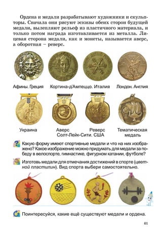 61
Ордена и медали разрабатывают художники и скульп­
торы. Сначала они рисуют эскизы обеих сторон будущей
медали, вылепляют рельеф из пластичного материала, и
только потом награда изготавливается из метал­ла. Ли-
цевая сторона медали, как и монеты, называется аверс,
а оборотная – реверс.
Какую форму имеют спортивные медали и что на них изобра-
жено? Какое изображение можно придумать для медали за по-
беду в велоспорте, гимнастике, фигурном катании, футболе?
	 Изготовь медали для отмечания достижений в спорте (цвет­
ной пластилин). Вид спорта выбери самостоятельно.
	 Поинтересуйся, какие ещё существуют медали и ордена.
Афины. Греция
Украина
Кортина-д’Ампеццо. Италия
Аверс Реверс
Лондон. Англия
Тематическая
медальСолт-Лейк-Сити. США
 