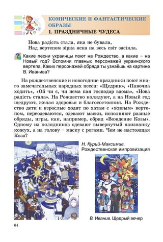 64
КОМИЧЕСКИЕ И ФАНТАСТИЧЕСКИЕ
ОБРАЗЫ
1. ПРАЗДНИЧНЫЕ ЧУДЕСА
Нова радість стала, яка не бувала,
Над вертепом зірка ясна на весь світ засіяла.
Какие песни украинцы поют на Рождество, а какие – на
Новый год? Вспомни главных персонажей украинского
вертепа. Каких персонажей обряда ты узнаёшь на картине
В. Иванива?
На рождественские и новогодние праздники поют мно-
го замечательных народных песен: «Щедрик», «Павочка
ходить», «Ой чи є, чи нема пан господар вдома», «Нова
радість стала». На Рождество колядуют, а на Новый год
щедруют, желая здоровья и благосостояния. На Рожде-
ство дети и взрослые ходят по хатам с «живым» верте-
пом, переодеваются, одевают маски, исполняют разные
обряды, игры, как, например, обряд «Вождение Козы».
Одному из колядников одевают вывернутый наизнанку
кожух, а на голову – маску с рогами. Чем не настоящая
Коза?
В. Иванив. Щедрый вечер
Н. Курий-Максимив.
Рождественская импровизация
 