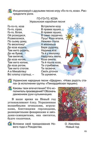 65
Инсценизируй с друзьями песню-игру «Го-го-го, коза». Рас­
пределите роли.
Го-го-го, коза
Украинская народная песня
	 Украинские народные песни «Щед­рик», «Нова радість ста-
ла» (в исполнении группы «Пик­кардийская терция»).
Каковы твои впечатления? Кто ис­
пол­­нитель произведений? Обозначь
движением руки кульминацию.
В наше время на Новый год
устанавливают ёлку. Украшенная
волшебными огоньками, игруш-
ками, блестящими гирляндами,
разноцветными фонариками и звёз­
­дами-самоцветами, она светит­ся,
будто сказочная.
	 Вспомни своё празднование Но-
вого года и Рождества.
Го-го-го, коза
Го-го, сірая,
Го-го, білая,
Ой розходися,
Розвеселися,
По сьому дому,
По веселому!
Де коза ходить,
Там жито родить,
Де не буває,
Там вилягає.
Де коза ногою,
Там жито копою,
Де коза рогом,
Там жито стогом.
А в Михайлівці
Всі хлопці стрільці, –
Встрелили козу
В правеє вушко,
В правеє вушко,
В саме сердечко.
Пуць! Коза впала,
Нежива стала.
А міхоноша
Бере дудочку,
Надима козі
Та й у жилочку.
Надулась жила,
Коза ожила,
Та й пішла коза,
Та стрибаючи,
Та гасаючи,
Своїх діточок
Та шукаючи.
О. Хмелёва.
Новый год
 