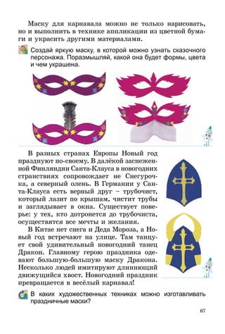 67
Маску для карнавала можно не только нарисовать,
но и выполнить в технике аппликации из цветной бума-
ги и украсить другими материалами.
	 Создай яркую маску, в которой можно узнать сказочного
персонажа. Поразмышляй, какой она будет формы, цвета
и чем украшена.
В разных странах Европы Новый год
празднуют по-своему. В далёкой заснежен­
ной Финляндии Санта-Клауса в новогодних
странствиях сопровождает не Снегуроч-
ка, а северный олень. В Германии у Сан-
та-Клауса есть верный друг – трубочист,
который лазит по крышам, чистит трубы
и заглядывает в окна. Существует пове-
рье: у тех, кто дотронется до трубочиста,
осуществятся все мечты и желания.
В Китае нет снега и Деда Мороза, а Но­
вый год встречают на улице. Там танцу-
ет свой удивительный новогодний танец
Дракон. Главному герою праздника оде-
вают большую-большую маску Дракона.
Несколько людей имитируют длиннющий
движущийся хвост. Новогодний праздник
превращается в весёлый карнавал!
	 В каких художественных техниках можно изготавливать
праздничные маски?
 