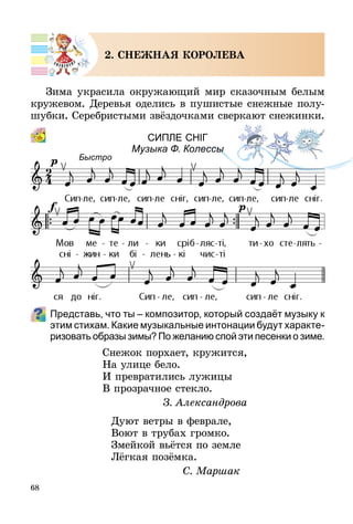68
2. СНЕЖНАЯ КОРОЛЕВА
Зима украсила окружающий мир сказочным белым
кружевом. Деревья оделись в пушистые снежные полу-
шубки. Серебристыми звёздочками сверкают снежинки.
СИпЛЕ снІг
Музыка Ф. Колессы
Представь, что ты – композитор, который создаёт музыку к
этим стихам. Какие музыкальные интонации будут характе­
ризовать образы зимы? По желанию спой эти песенки о зиме.
Снежок порхает, кружится,
На улице бело.
И превратились лужицы
В прозрачное стекло.
З. Александрова
Дуют ветры в феврале,
Воют в трубах громко.
Змейкой вьётся по земле
Лёгкая позёмка.
С. Маршак
Быстро
 