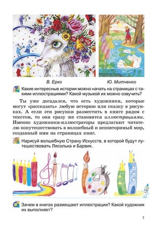 7
Какие интересные истории можно начать на страницах с та-
кими иллюстрациями? Какой музыкой их можно озвучить?
Ты уже догадался, что есть художники, которые
могут «рассказать» любую историю или сказку в рисун-
ках. А если эти рисунки разместить в книге рядом с
текстом, то они сразу же становятся иллюстрациями.
Именно художники-иллюстраторы предлагают читате­
лю попутешествовать в волшебный и неповторимый мир,
созданный ими на страницах книг.
	 Нарисуй волшебную Страну Искусств, в которой будут пу-
тешествовать Лясолька и Барвик.
	 Зачем в книгах размещают иллюстрации? Какой художник
их выполняет?
В. Ерко Ю. Митченко
 