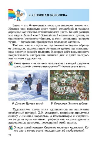70
2. СНЕЖНАЯ КОРОЛЕВА
Зима – это благодатная пора для мастеров живописи.
Именно они показали зиму такой волшебной и создали
огромное количество оттенков белого цвета. Каким разным
мы видим белый снег! Освещённый солнечным лучом, он
становится золотисто-тёплым, а если солнышко закроет
тучка, – мгновенно приобретает холодные оттенки.
Так же, как и в музыке, где сочетание звуков образу-
ет мелодию, гармоничное сочетание цветов на живопис-
ном полотне создаёт колорит. Колорит даёт возможность
почувствовать настроение зимнего дня и даже настрое-
ние самого художника.
Какие цвета и их оттенки использовал каждый художник
для создания зимнего настроения? Назови цвета зимы.
Художников слова зима вдохновляла на написание
необычных историй. Х.К. Андерсен, например, придумал
сказку «Снежная королева», а композиторы и художни-
ки создали музыкальные, графические, скульптурные и
живописные портреты персонажей этой сказки.
Опиши, какой увидели Снежную королеву художники. Ка-
кие цвета лучше всего подходят для её изображения?
Р. Дункан. Друзья зимой В. Поварова. Зимние забавы
 