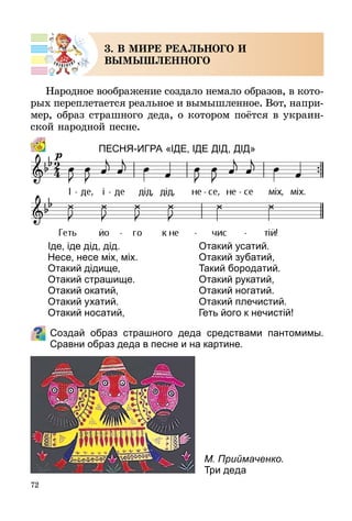 72
3. В МИРЕ РЕАЛЬНОГО И
ВЫМЫШЛЕННОГО
Народное воображение создало немало образов, в ко­то­
­рых переплетается реальное и вымышленное. Вот, напри­
мер, образ страшного деда, о котором поётся в украин-
ской народной песне.
Песня-Игра «ІДЕ, ІДЕ дІд, дІд»
Создай образ страшного деда средствами пантомимы.
Сравни образ деда в песне и на картине.
Іде, іде дід, дід.
Несе, несе міх, міх.
Отакий дідище,
Отакий страшище.
Отакий окатий,
Отакий ухатий.
Отакий носатий,
Отакий усатий.
Отакий зубатий,
Такий бородатий.
Отакий рукатий,
Отакий ногатий.
Отакий плечистий.
Геть його к нечистій!
М. Приймаченко.
Три деда
 