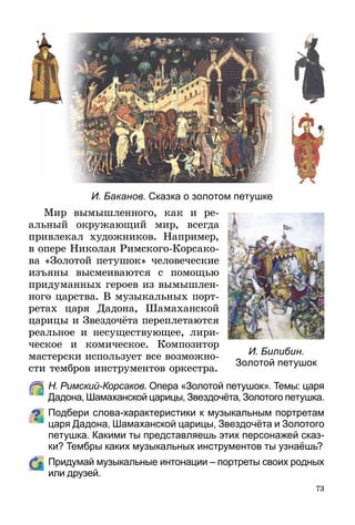 73
И. Баканов. Сказка о золотом петушке
Мир вымышленного, как и ре­-
аль­­ный окружающий мир, всегда
при­вле­кал художников. Например,
в опере Николая Римского-Корсако-
ва «Золотой петушок» человеческие
изъяны высмеиваются с помощью
приду­ман­­­ных героев из вымыш­лен­
ного царства. В музыкальных порт­
ретах царя Дадона, Шамаханской
царицы и Звездочёта переплетаются
реальное и несуществующее, лири-
ческое и комическое. Композитор
мастерски использует все возможно­
сти тембров инструментов оркестра.
	 Н. Римский-Корсаков. Опера «Золотой петушок». Темы: царя
Дадона, Шамаханской царицы, Звездочёта, Золотого петушка.
Подбери слова-характеристики к музыкальным портретам
царя Дадона, Шамаханской царицы, Звездочёта и Золотого
петушка. Какими ты представляешь этих персонажей сказ-
ки? Тембры каких музыкальных инструментов ты узнаёшь?
	 Придумай музыкальные интонации – портреты своих родных
или друзей.
И. Билибин.
Золотой петушок
 