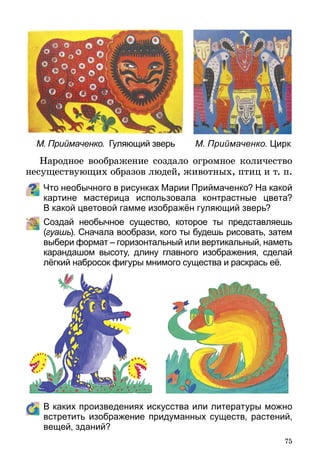 75
М. Приймаченко. Гуляющий зверь М. Приймаченко. Цирк
Народное воображение создало огромное количество
не­существующих образов людей, животных, птиц и т. п.
Что необычного в рисунках Марии Приймаченко? На какой
картине мастерица использовала контрастные цвета?
В какой цветовой гамме изображён гуляющий зверь?
	 Создай необычное существо, которое ты представляешь
(гуашь). Сначала вообрази, кого ты будешь рисовать, затем
выбери формат – горизонтальный или вертикальный, наметь
карандашом высоту, длину главного изображения, сделай
лёгкий набросок фигуры мнимого существа и раскрась её.
	 В каких произведениях искусства или литературы можно
встретить изображение придуманных существ, растений,
вещей, зданий?
 