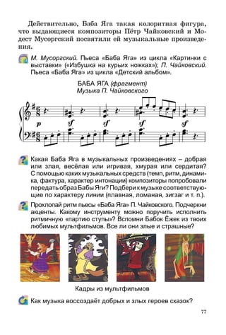 77
Действительно, Баба Яга такая колоритная фигу­ра,
что выдающиеся композиторы Пётр Чайковский и Мо-
дест Мусоргский посвятили ей музыкальные произведе-
ния.
	 М. Мусоргский. Пьеса «Баба Яга» из цикла «Картинки с
выставки» («Избушка на курьих ножках»); П. Чайковский.
Пьеса «Баба Яга» из цикла «Детский альбом».
Баба Яга (фрагмент)
Музыка П. Чайковского
Какая Баба Яга в музыкальных произведениях – добрая
или злая, весёлая или игривая, хмурая или сердитая?
С помощью каких музыкальных средств (темп, ритм, динами­
ка, фактура, характер интонации) композиторы попробовали
передатьобразБабыЯги?Подберикмузыкесоответствую­
щие по характеру линии (плавная, ломаная, зигзаг и т. п.).
Прохлопай ритм пьесы «Баба Яга» П. Чайковского. Подчеркни
акценты. Какому инструменту можно поручить исполнить
ритмичную «партию ступы»? Вспомни Бабок Ёжек из твоих
любимых мультфильмов. Все ли они злые и страшные?
Кадры из мультфильмов
	 Как музыка воссоздаёт добрых и злых героев сказок?
 