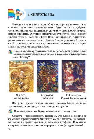 78
4. СИЛУЭТЫ ЗЛА
Каждая сказка или волшебная история знакомит нас
с очень разными персонажами. Одни из них добрые,
чуткие, иногда беззащитные, другие – смелые, благород­
ные и сильные. А такие сказочные существа, как Кощей
Бессмертный, Змей или Баба Яга, как правило, олицетво­
ряют что-то плохое, злое. Каждый из персонажей имеет
свой характер, внешность, поведение, и именно эти при­
з­наки помогают художникам.
Опиши, какими художники создали персонажей сказок. Каки­
ми цветами изображены добрые, а какими – злые персона­
жи? Почему?
В. Ерко.
Бой со змеем
В. Сыров.
Баба Яга
В. Васнецов.
Кощей Бессмертный
Фигуры героев сказок можно сделать более вырази­
тельными, если создать их в виде силуэтов.
Вспомни, какие изображения называют силуэтом.
Силуэт – разновидность графики. Это слово возникло от
фамилии французского министра Э. де Силуэта, на которо-
го сделали карикатуру в виде теневого профиля. В технике
силуэта часто выполняли портреты или фигуры людей.
 
