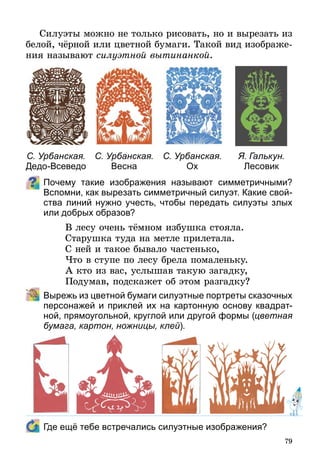 79
Силуэты можно не только рисовать, но и вырезать из
белой, чёрной или цветной бумаги. Такой вид изображе-
ния называют силуэтной вытинанкой.
Почему такие изображения называют симметричными?
Вспомни, как вырезать симметричный силуэт. Какие свой-
ства линий нужно учесть, чтобы передать силуэты злых
или добрых образов?
В лесу очень тёмном избушка стояла.
Старушка туда на метле прилетала.
С ней и такое бывало частенько,
Что в ступе по лесу брела помаленьку.
А кто из вас, услышав такую загадку,
Подумав, подскажет об этом разгадку?
	 Вырежь из цветной бумаги силуэтные портреты сказочных
персонажей и приклей их на картонную основу квадрат-
ной, прямоугольной, круглой или другой формы (цветная
бумага, картон, ножницы, клей).
	 Где ещё тебе встречались силуэтные изображения?
С. Урбанская.
Дедо-Всеведо
С. Урбанская.
Весна
С. Урбанская.
Ох
Я. Галькун.
Лесовик
 