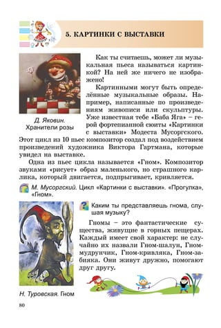 80
5. КАРТИНКИ С ВЫСТАВКИ
Как ты считаешь, может ли му­зы­
­кальная пьеса называться картин-
кой? На ней же ничего не изобра-
жено!
Картинными могут быть опре­де­
лён­ные музыкальные образы. На-
пример, написанные по произведе-
ниям живописи или скульптуры.
Уже известная тебе «Баба Яга» – ге-
рой фортепианной сюиты «Картинки
с выставки» Модеста Мусоргского.
Этот цикл из 10 пьес композитор соз­
дал под воздействием
произведений художника Виктора Гартмана, которые
увидел на выставке.
Одна из пьес цикла называется «Гном». Композитор
звуками «рисует» образ маленького, но страшного кар-
лика, который двигается, подпрыгивает, кривляется.
	 М. Мусоргский. Цикл «Картинки с выставки». «Прогулка»,
«Гном».
Каким ты представляешь гнома, слу-
шая музыку?
Гномы  – это фантастические су­
ще­­­ства, живущие в горных пещерах.
Каждый имеет свой характер: не слу-
чайно их назвали Гном-шалун, Гном-
мудрунчик, Гном-кривляка, Гном-за­
бияка. Они живут дружно, помогают
друг другу.
Н. Туровская. Гном
Д. Яковин.
Хранители розы
 