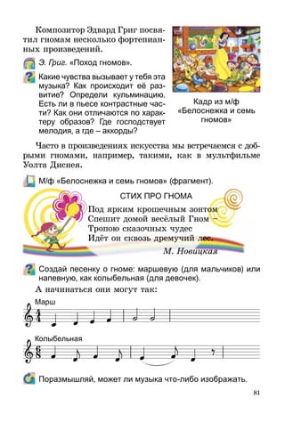 81
Композитор Эдвард Григ посвя­
тил гномам несколько форте­пиан­
ных произведений.
	 Э. Григ. «Поход гномов».
Какие чувства вызывает у тебя эта
музыка? Как происходит её раз­
витие? Определи кульминацию.
Есть ли в пьесе контрастные час-
ти? Как они отличаются по харак-
теру образов? Где господствует
мелодия, а где – аккорды?
Часто в произведениях искусства мы встречаемся с доб­
рыми гномами, например, такими, как в мультфильме
Уолта Диснея.
	 М/ф «Белоснежка и семь гномов» (фрагмент).
СТИХ ПрО ГНОМА
Под ярким крошечным зонтом
Спешит домой весёлый Гном –
Тропою сказочных чудес
Идёт он сквозь дремучий лес.
			 М. Новицкая
Создай песенку о гноме: маршевую (для мальчиков) или
напевную, как колыбельная (для девочек).
А начинаться они могут так:
	 Поразмышляй, может ли музыка что-либо изображать.
Кадр из м/ф
«Белоснежка и семь
гномов»
Колыбельная
Марш
 
