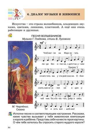 84
6. ДИАЛОГ МУЗЫКИ И ЖИВОПИСИ
Искусство – это страна волшебников, владеющих зву-
ками, цветами, линиями, пластикой. А ещё они очень
работящие и дружные.
Песня волшебников
Музыка Г. Гладкова, стихи В. Лугового
Исполни песню в соответствующем настроении. Расскажи,
какие чувства вызывает у тебя живописная композиция
о короле и ребёнке. Представь себя на месте героя картины.
О чём тебе хотелось бы спросить старого мудрого короля?
М. Чюрлёнис.
Сказка
Припев:
 