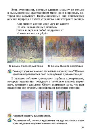 87
Есть художники, которые слышат музыку не только
в вымышленном, фантазийном мире, но и в природе, ко-
торая нас окружает. Необыкновенный вид приобретает
зимняя природа в лучах утреннего или вечернего солнца.
Как зимнее солнце свой луч на закате
На лес неподвижный пошлёт,
Снега и деревья собой подрумянит
И тихо на отдых уйдёт.
Почему художник именно так назвал свои картины? Какими
цветами переливается снег, освещённый лучами солнца?
В каждом пейзаже чувствуется глубина пространства,
которую художники передают с помощью планов: перед­
него, среднего и дальнего. Обрати внимание на то, что при
отдалении все объекты приобретают холодные оттенки.
	 Нарисуй красоту зимнего леса.
	 Поразмышляй, почему художники иногда называют свои
произведения «музыкальными» названиями.
С. Панин. Новогодний блюз С. Панин. Зимняя симфония
 
