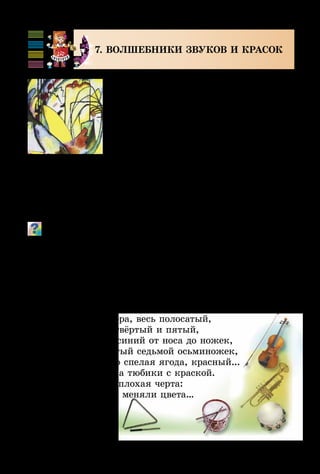 88
7. ВОЛШЕБНИКИ ЗВУКОВ И КРАСОК
В мире искусства есть много загадоч­
ного и волшебного, иногда непонят­ного
с первого знакомства, но всё равно кра-
сивого и неповторимого.
Существуют произведения искус-
ства – музыкальные, художественные,
поэтические, сценические, – которые
творятся без предварительной под­-
­­­го­­тов­ки в процессе непосредственного
исполнения. Это композиции из пре­-
к­­рас­­ных звуков, мелодий, аккордов, цветных пятен,
линий и т. п. Часто к ним трудно подобрать программу,
название. Называют их импровизациями.
Поимпровизируй цветами и тембрами к стихотворению
Э. Ус­­пенского «Разноцветная семейка». Придумай своё
продол­жение сказки. В свободное время посмотри м/ф
«Осьминожки».
Жил осьминог со своей осьминожкой,
И было у них осьминожков немножко.
Все они были разного цвета:
Первый – зелёный, второй – фиолетовый,
Третий – как зебра, весь полосатый,
Чёрные оба – четвёртый и пятый,
Шестой – тёмно-синий от носа до ножек,
Жёлтый-прежёлтый седьмой осьминожек,
Восьмой – словно спелая ягода, красный...
Словом, не дети, а тюбики с краской.
Была у детишек плохая черта:
Они, как хотели, меняли цвета…
В. Кандинский.
Импровизация
 