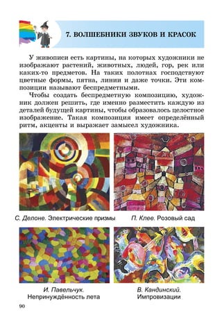 90
7. ВОЛШЕБНИКИ ЗВУКОВ И КРАСОК
У живописи есть картины, на которых художники не
изображают растений, животных, людей, гор, рек или
каких-то предметов. На таких полотнах господствуют
цветные формы, пятна, линии и даже точки. Эти ком-
позиции называют беспредметными.
Чтобы создать беспредметную композицию, худож-
ник должен решить, где именно разместить каждую из
деталей будущей картины, чтобы образовалось целостное
изображение. Такая композиция имеет определённый
ритм, акценты и выражает замысел художника.
С. Делоне. Электрические призмы П. Клее. Розовый сад
И. Павельчук.
Непринуждённость лета
В. Кандинский.
Импровизации
 