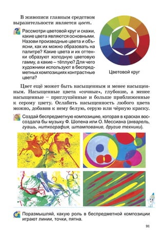 91
В живописи главным средством
выразительности является цвет.
Рассмотри цветовой круг и скажи,
какие цвета являются основными.
Назови производные цвета и объ­
я­сни, как их можно образовать на
палитре? Какие цвета и их оттен-
ки образуют холодную цветовую
гамму, а какие – тёплую? Для чего
художники используют в бес­пред­
метныхкомпозицияхконтрастные
цвета?
Цвет ещё может быть насыщенным и менее насыщен­
ным. Насыщенные цвета «сочные», глубокие, а менее
насыщенные – приглушённые и больше приближенные
к серому цвету. Ослабить насыщенность любого цвета
можно, добавив к нему белую, серую или чёрную краску.
	 Создай беспредметную композицию, которая в красках вос-­
создала бы музыку Ф. Шопена или О. Мессиана (акварель,
гуашь, ниткография, штампование, другие техники).
	 Поразмышляй, какую роль в беспредметной композиции
играют линии, точки, пятна.
Цветовой круг
 