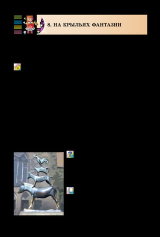 92
8. НА КРЫЛЬЯХ ФАНТАЗИИ
Все дети любят фантазировать и странствовать. В сказ­
ках герои путешествуют на ковре-самолёте, на воздуш-
ном шаре. А бременские музыканты из известной сказки
шли пешком просто по дорогам.
Песенка друзей
из м/ф «Бременские музыканты»
Музыка Г. Гладкова, стихи Ю. Энтина
Подумай, как нужно исполнять
песню, – продумай темп, гром-
кость, штрихи, кульминацию.
Вспомни, на каких инструментах игра-
ли бременские музыканты. Какие ещё
песни звучат в этом мультфильме?
	 М/ф «Бременские музыканты»
	 (фрагмент).
Бременские музыканты.
Бремен. Германия
 