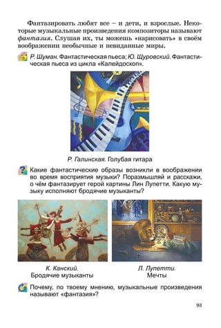 93
Фантазировать любят все – и дети, и взрослые. Неко­
торые музыкальные произведения композиторы называют
фантазия. Слушая их, ты можешь «нарисовать» в своём
воображении необычные и невиданные миры.
Р. Шуман. Фантастическая пьеса; Ю. Щуровский. Фантасти­
ческая пьеса из цикла «Калейдоскоп».
Р. Галинская. Голубая гитара
Какие фантастические образы возникли в воображении
во время восприятия музыки? Поразмышляй и расскажи,
о чём фантазирует герой картины Лин Лупетти. Какую му­
зыку исполняют бродячие музыканты?
К. Канский.
Бродячие музыканты
Л. Лупетти.
Мечты
	 Почему, по твоему мнению, музыкальные произведения
называют «фантазия»?
 