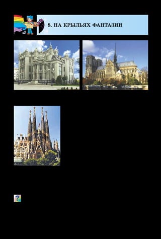 94
8. НА КРЫЛЬЯХ ФАНТАЗИИ
Благодаря фантазии и мастер­ст­
ву художников, скульпторов, масте­
ров декоративного искусства созда-
но огромное количество прекрас­­ных
полотен, графических, скульптур­ных
и декоративных произведений. Но
есть ещё один очень важный вид
человеческой деятельности, охваты­
ва­ющий проектирование и возведе-
ние разнообразных зданий в городах
и сёлах, парках и местах для раз-
влечений. Это – архитектура, ко-
торую часто называют воплощённой
в камне фантазией художника. Глав­
ными признаками архитек­тур­ных сооружений являют-
ся прочность, полезность и красота.
Что фантастического ты видишь в этих сооружениях? Каки-
ми объёмными изображениями украшены стены зданий?
Человека, который проектирует архитектурные соо­ру­
жения, называют архитектором.
А. Гауди. Храм
Святого Семейства
В. Городецкий.
Дом с химерами
Собор
Парижской Богоматери
 