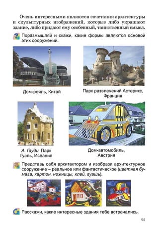 95
Очень интересными являются сочетания архитектуры
и скульптурных изображений, которые либо украшают
зда­ние, либо придают ему особенный, таинственный смысл.
Поразмышляй и скажи, какие формы являются основой
этих сооружений.
А. Гауди. Парк
Гуэль, Испания
Дом-автомобиль,
Австрия
Дом-рояль, Китай Парк развлечений Астерикс,
Франция
	 Представь себя архитектором и изобрази архитектурное
сооружение – реальное или фантастическое (цветная бу­
мага, картон, ножницы, клей, гуашь).
	 Расскажи, какие интересные здания тебе встречались.
 