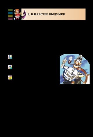 96
9. В ЦАРСТВЕ ВЫДУМКИ
Выдумка... Помнишь, когда маленькие детки видят
что-то не так, как взрослые, и рассказывают об этом с вы­
думкой, им говорят: «Неправда! Ты всё выдумываешь!»?
Большим выдумщиком был барон Мюнхгаузен, кото­
рый рассказывал о своих «выдающихся подвигах». А ка-
питан Врунгель придумывал бессмыслицы, чтобы было
весело! Все понимают, что нельзя выйти сухим из воды,
пасти морских коров на лугу, видеть косяк австралий-
ских русалок! Такая выдумка помогает почувствовать,
что реальное и фантастическое в жизни переплетаются.
М/ф «Приключения капитана Врун-
геля», «Приключения барона Мюнх-
гаузена» (фрагменты).
Сравни художественные средства
мультфильма и кинофильма, воз-
можности их сочетания.
К стихам Игоря Сичовика придумай
мелодии: продумай штрихи (легато,
стаккато).
 